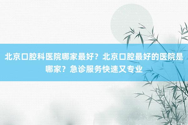北京口腔科医院哪家最好？北京口腔最好的医院是哪家？急诊服务快速又专业