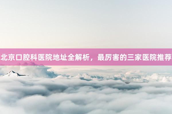 北京口腔科医院地址全解析，最厉害的三家医院推荐