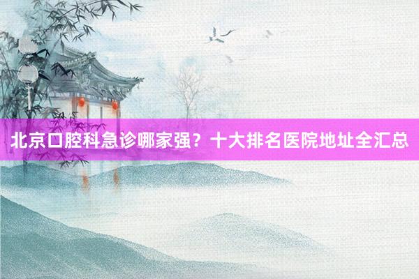 北京口腔科急诊哪家强？十大排名医院地址全汇总
