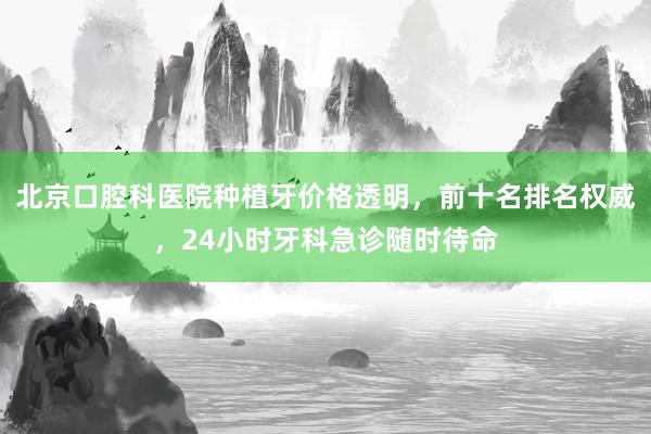 北京口腔科医院种植牙价格透明，前十名排名权威，24小时牙科急诊随时待命