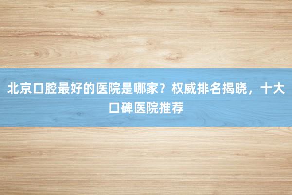 北京口腔最好的医院是哪家？权威排名揭晓，十大口碑医院推荐