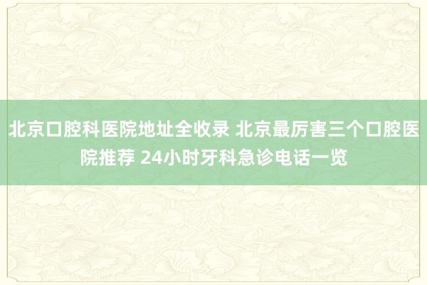 北京口腔科医院地址全收录 北京最厉害三个口腔医院推荐 24小时牙科急诊电话一览