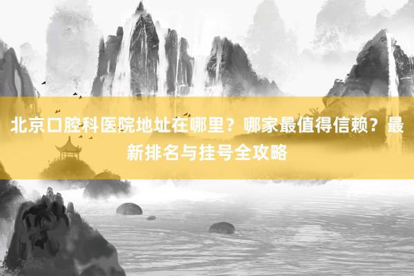 北京口腔科医院地址在哪里？哪家最值得信赖？最新排名与挂号全攻略