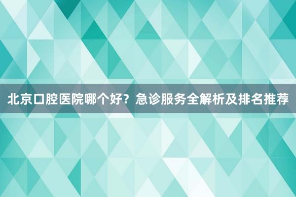 北京口腔医院哪个好？急诊服务全解析及排名推荐
