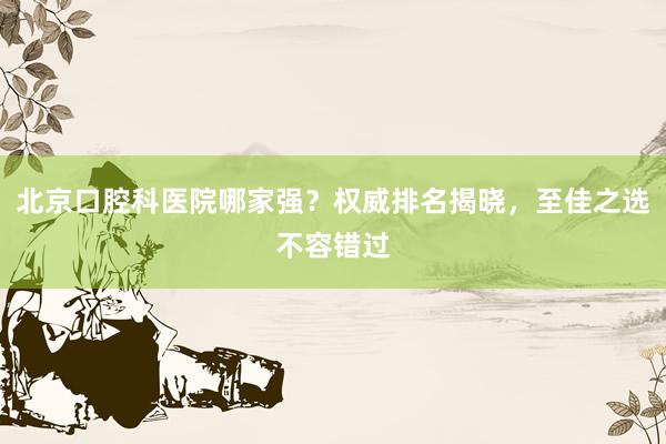 北京口腔科医院哪家强？权威排名揭晓，至佳之选不容错过
