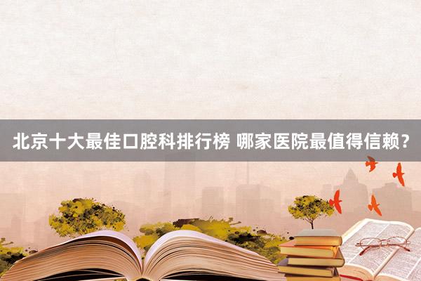 北京十大最佳口腔科排行榜 哪家医院最值得信赖？