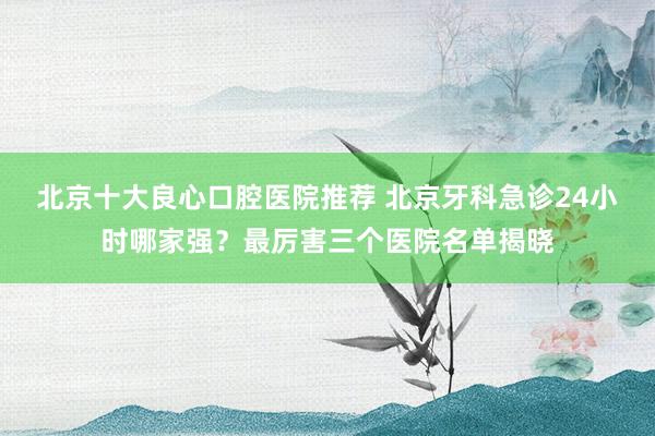 北京十大良心口腔医院推荐 北京牙科急诊24小时哪家强？最厉害三个医院名单揭晓