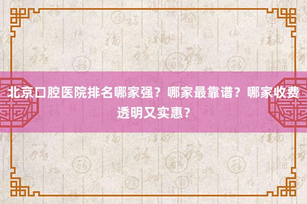 北京口腔医院排名哪家强？哪家最靠谱？哪家收费透明又实惠？