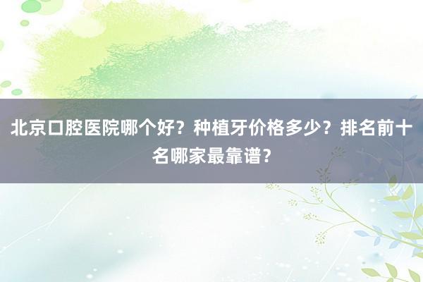 北京口腔医院哪个好？种植牙价格多少？排名前十名哪家最靠谱？