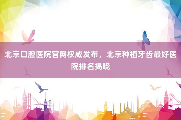 北京口腔医院官网权威发布，北京种植牙齿最好医院排名揭晓