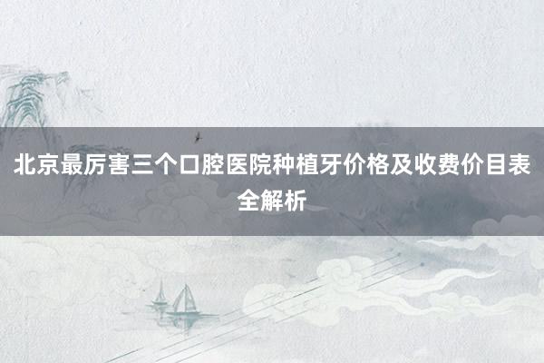 北京最厉害三个口腔医院种植牙价格及收费价目表全解析