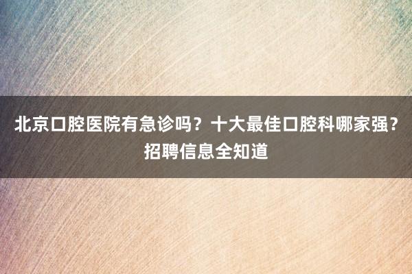 北京口腔医院有急诊吗？十大最佳口腔科哪家强？招聘信息全知道