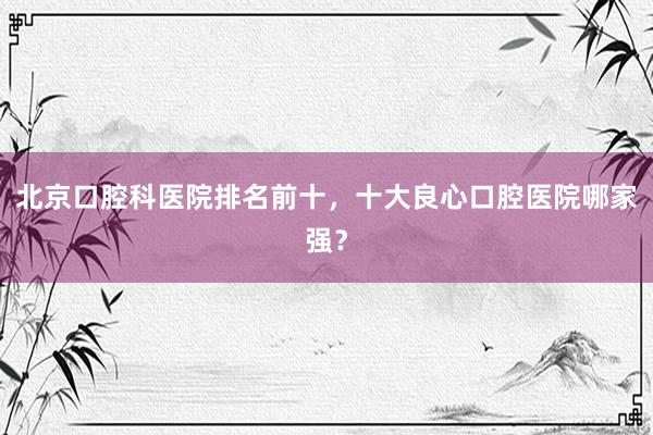 北京口腔科医院排名前十，十大良心口腔医院哪家强？