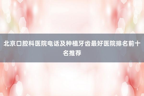 北京口腔科医院电话及种植牙齿最好医院排名前十名推荐