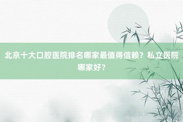 北京十大口腔医院排名哪家最值得信赖？私立医院哪家好？