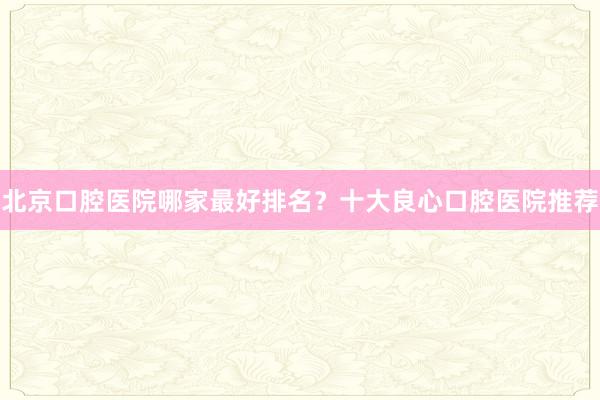 北京口腔医院哪家最好排名？十大良心口腔医院推荐