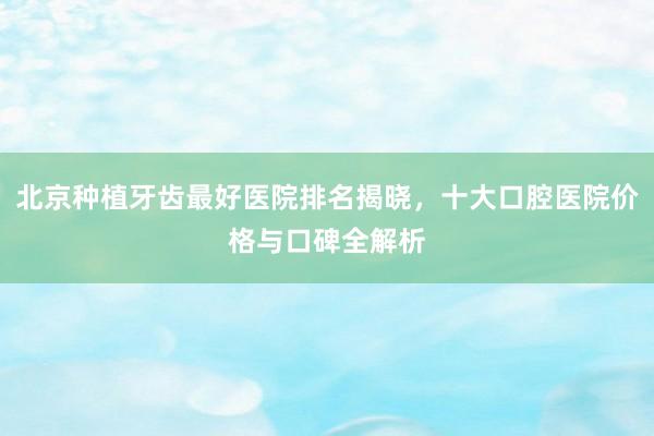 北京种植牙齿最好医院排名揭晓，十大口腔医院价格与口碑全解析