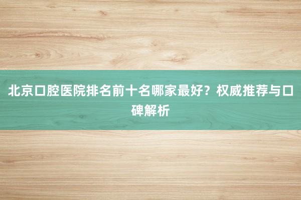 北京口腔医院排名前十名哪家最好？权威推荐与口碑解析