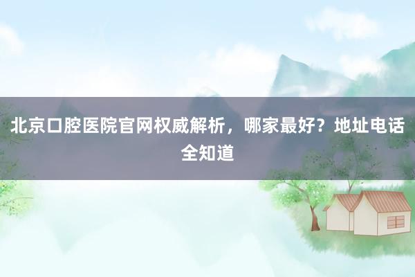 北京口腔医院官网权威解析，哪家最好？地址电话全知道