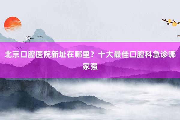 北京口腔医院新址在哪里？十大最佳口腔科急诊哪家强