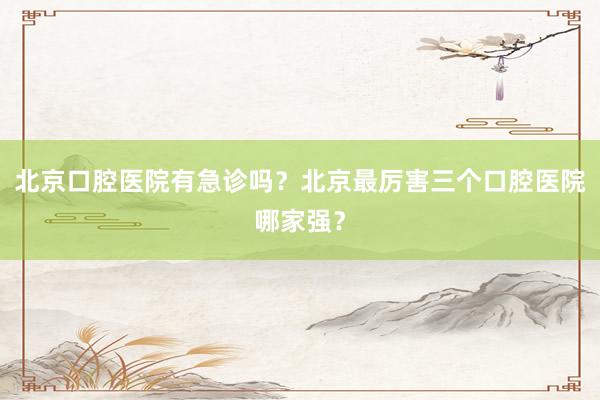北京口腔医院有急诊吗？北京最厉害三个口腔医院哪家强？