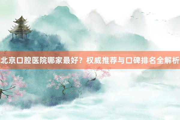 北京口腔医院哪家最好？权威推荐与口碑排名全解析