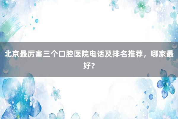 北京最厉害三个口腔医院电话及排名推荐，哪家最好？