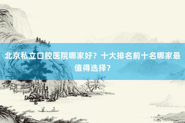 北京私立口腔医院哪家好？十大排名前十名哪家最值得选择？