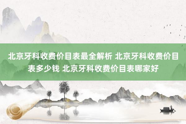 北京牙科收费价目表最全解析 北京牙科收费价目表多少钱 北京牙科收费价目表哪家好