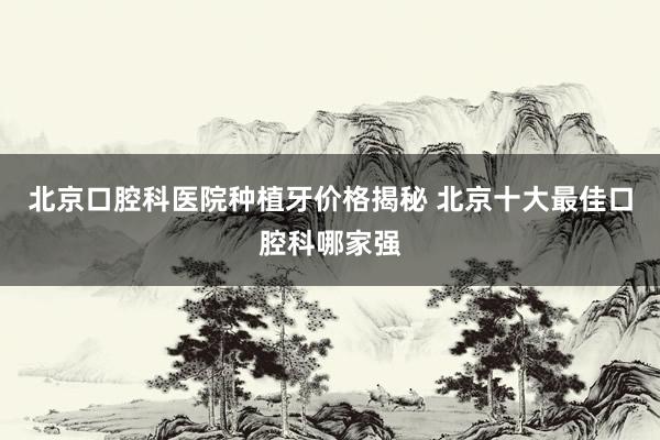 北京口腔科医院种植牙价格揭秘 北京十大最佳口腔科哪家强