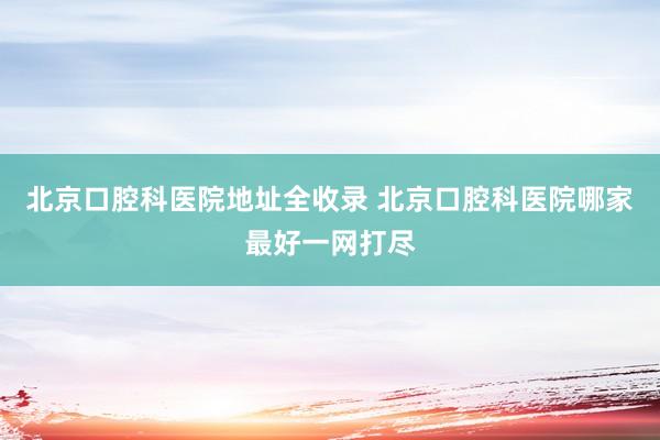 北京口腔科医院地址全收录 北京口腔科医院哪家最好一网打尽