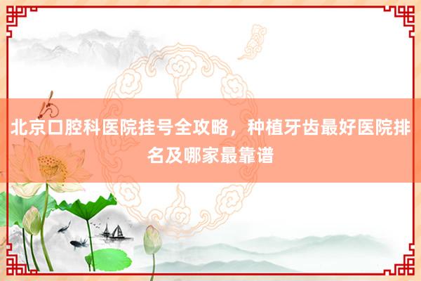 北京口腔科医院挂号全攻略，种植牙齿最好医院排名及哪家最靠谱