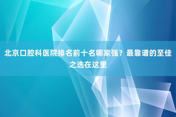 北京口腔科医院排名前十名哪家强？最靠谱的至佳之选在这里
