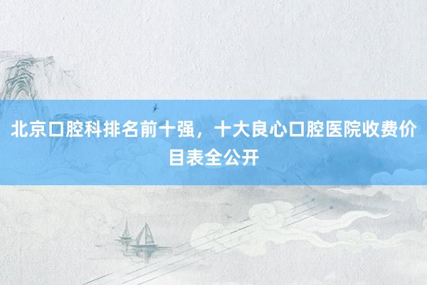 北京口腔科排名前十强，十大良心口腔医院收费价目表全公开