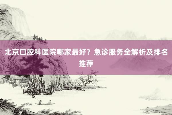 北京口腔科医院哪家最好？急诊服务全解析及排名推荐