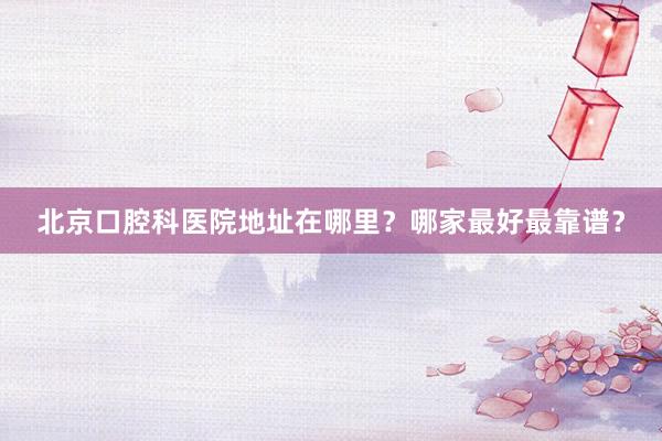 北京口腔科医院地址在哪里？哪家最好最靠谱？