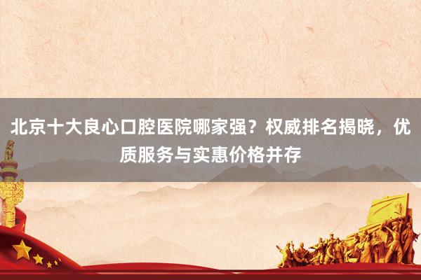 北京十大良心口腔医院哪家强？权威排名揭晓，优质服务与实惠价格并存