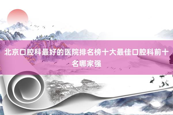 北京口腔科最好的医院排名榜十大最佳口腔科前十名哪家强