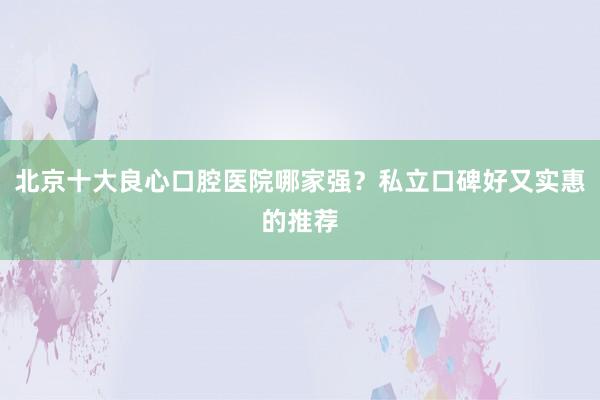 北京十大良心口腔医院哪家强？私立口碑好又实惠的推荐