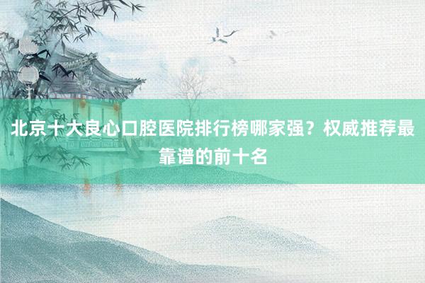 北京十大良心口腔医院排行榜哪家强？权威推荐最靠谱的前十名