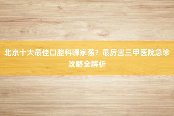 北京十大最佳口腔科哪家强？最厉害三甲医院急诊攻略全解析