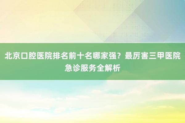 北京口腔医院排名前十名哪家强？最厉害三甲医院急诊服务全解析