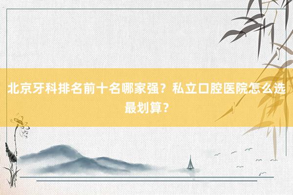 北京牙科排名前十名哪家强？私立口腔医院怎么选最划算？