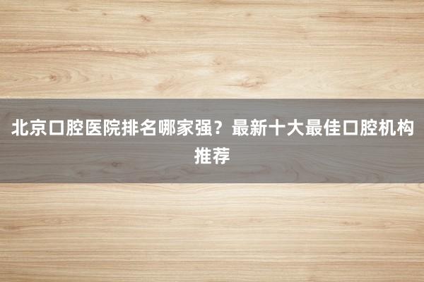 北京口腔医院排名哪家强？最新十大最佳口腔机构推荐