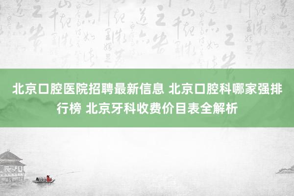 北京口腔医院招聘最新信息 北京口腔科哪家强排行榜 北京牙科收费价目表全解析
