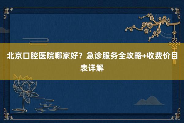 北京口腔医院哪家好？急诊服务全攻略+收费价目表详解