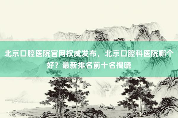 北京口腔医院官网权威发布，北京口腔科医院哪个好？最新排名前十名揭晓