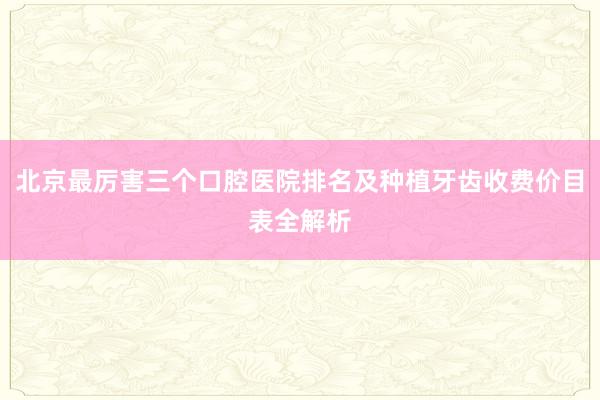 北京最厉害三个口腔医院排名及种植牙齿收费价目表全解析