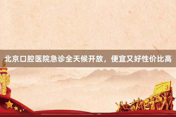 北京口腔医院急诊全天候开放，便宜又好性价比高