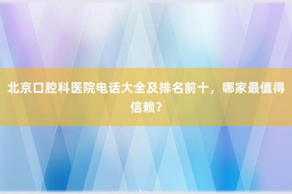 北京口腔科医院电话大全及排名前十，哪家最值得信赖？